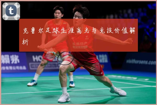 克鲁尔足球生涯高光与竞技价值解析