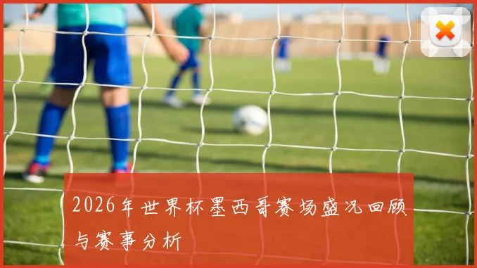 2026年世界杯墨西哥赛场盛况回顾与赛事分析