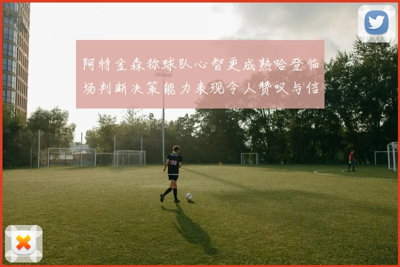 阿特金森称球队心智更成熟哈登临场判断决策能力表现令人赞叹与信赖