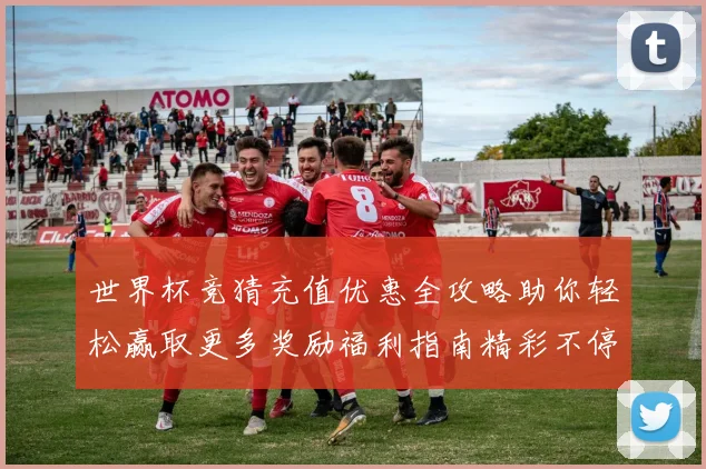 世界杯竞猜充值优惠全攻略助你轻松赢取更多奖励福利指南精彩不停
