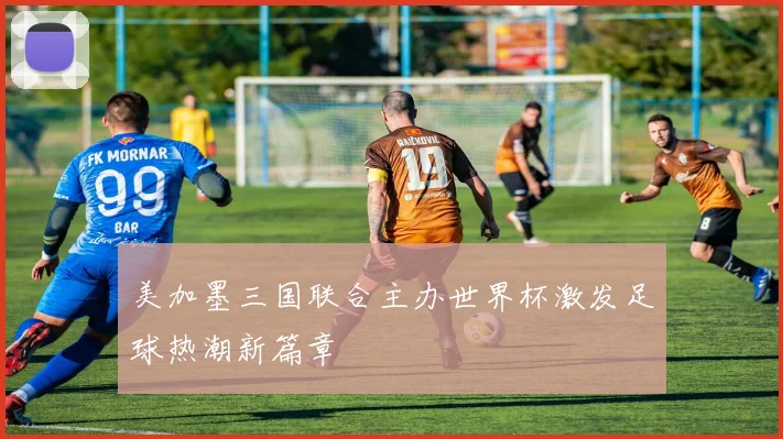 美加墨三国联合主办世界杯激发足球热潮新篇章