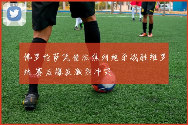 佛罗伦萨凭借法焦利绝杀战胜维罗纳 赛后爆发激烈冲突