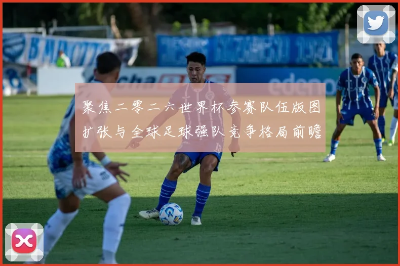聚焦二零二六世界杯参赛队伍版图扩张与全球足球强队竞争格局前瞻