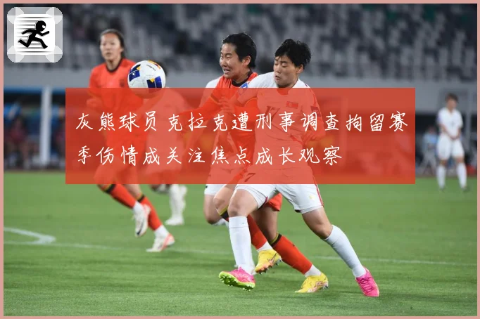 灰熊球员克拉克遭刑事调查拘留赛季伤情成关注焦点成长观察