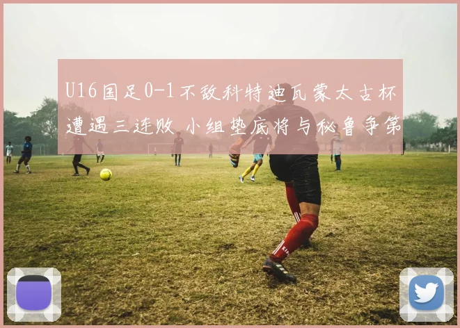 U16国足0-1不敌科特迪瓦蒙太古杯遭遇三连败 小组垫底将与秘鲁争第七名
