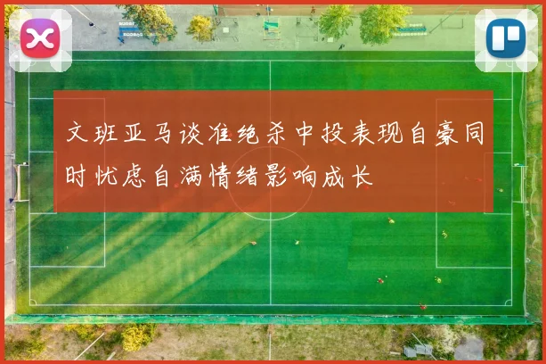 文班亚马谈准绝杀中投表现自豪同时忧虑自满情绪影响成长