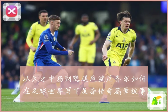 从天才中场到隐退风波厄齐尔如何在足球世界写下复杂传奇篇章故事战术观察